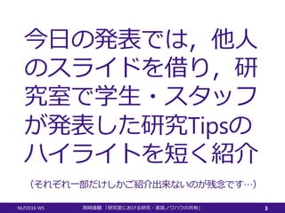 今日の発表では，他人
のスライドを借り，研
究室で学生・スタッフ
が発表した研究Tipsの
ハイライトを短く紹介
NLP2016 WS 岡崎直観 「研究室における研究・実装ノウハウの共有」 3
（それぞれ一部だけしかご紹介出来ないのが残念です…）
 