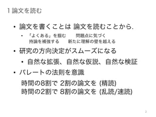 • 論文を書くことは 論文を読むことから.
• 「よくある」を掴む 問題点に気づく
持論を補強する 新たに理解の壁を越える
• 研究の方向決定がスムーズになる
• 自然な拡張、自然な仮説、自然な検証
• パレートの法則を意識
時間の8割で 2割の論文を (精読)
時間の2割で 8割の論文を (乱読/速読)
1 論文を読む
2
 