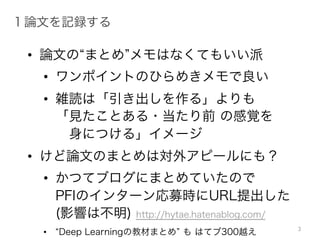 • 論文の“まとめ”メモはなくてもいい派
• ワンポイントのひらめきメモで良い
• 雑読は「引き出しを作る」よりも
「見たことある・当たり前 の感覚を
身につける」イメージ
• けど論文のまとめは対外アピールにも？
• かつてブログにまとめていたので
PFIのインターン応募時にURL提出した
(影響は不明) http://hytae.hatenablog.com/
• “Deep Learningの教材まとめ” も はてブ300越え
1 論文を記録する
3
 