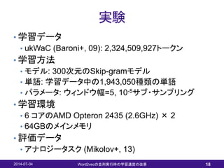 実験
• 学習データ
• ukWaC (Baroni+, 09): 2,324,509,927トークン
• 学習方法
• モデル: 300次元のSkip-gramモデル
• 単語: 学習データ中の1,943,050種類の単語
• パラメータ: ウィンドウ幅=5, 10-5サブ・サンプリング
• 学習環境
• 6 コアのAMD Opteron 2435 (2.6GHz) × 2
• 64GBのメインメモリ
• 評価データ
• アナロジータスク (Mikolov+, 13)
2014-07-04 Word2vecの並列実行時の学習速度の改善 18
 
