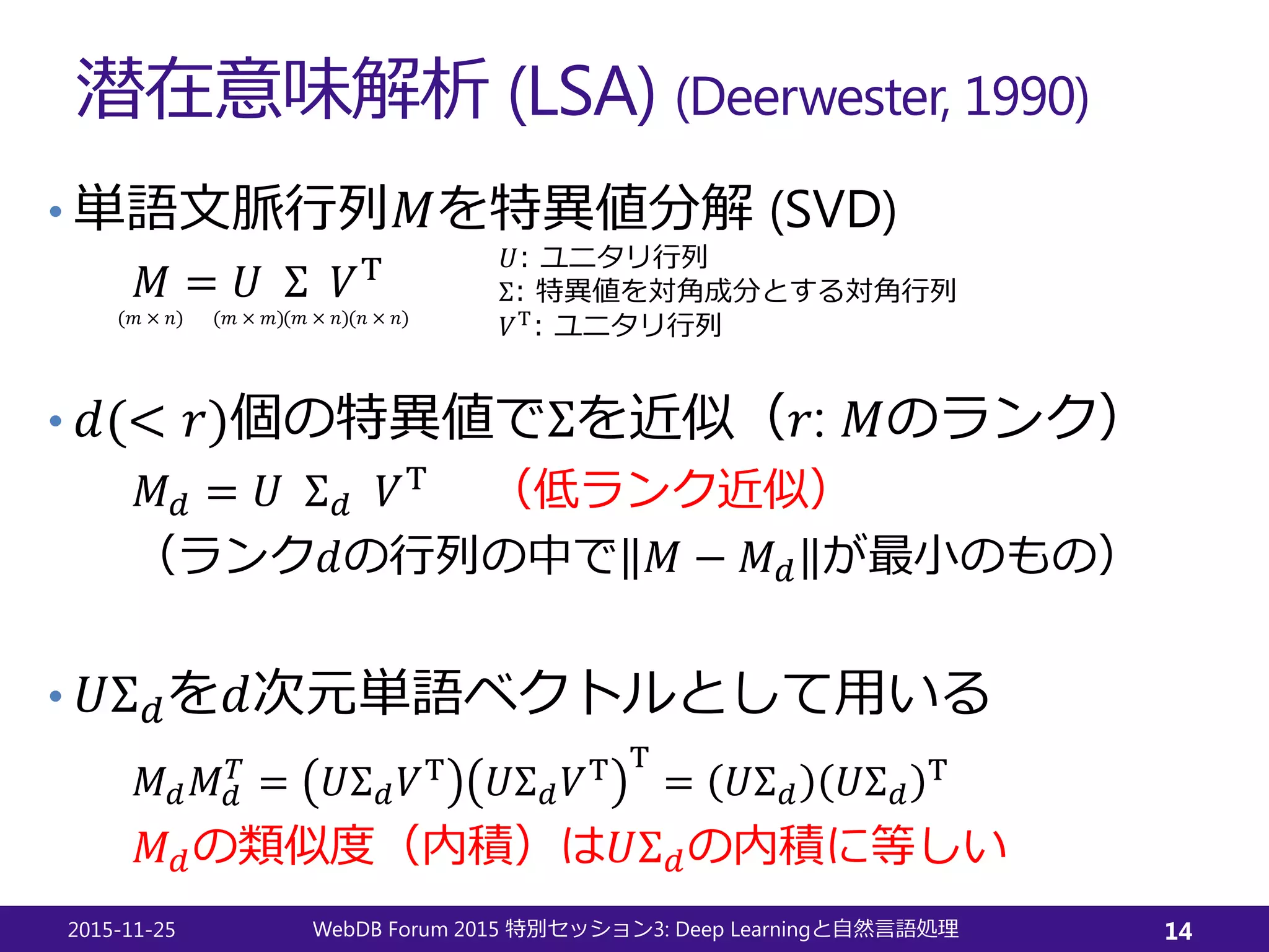 潜在意味解析 (LSA) (Deerwester, 1990)
• 単語文脈行列𝑀𝑀を特異値分解 (SVD)
𝑀𝑀 = 𝑈𝑈 Σ 𝑉𝑉T
• 𝑑𝑑(< 𝑟𝑟)個の特異値でΣを近似（𝑟𝑟: 𝑀𝑀のランク）
𝑀𝑀𝑑𝑑 = 𝑈𝑈 Σ𝑑𝑑 𝑉𝑉T （低ランク近似）
（ランク𝑑𝑑の行列の中で 𝑀𝑀 − 𝑀𝑀𝑑𝑑 が最小のもの）
• 𝑈𝑈Σ𝑑𝑑を𝑑𝑑次元単語ベクトルとして用いる
𝑀𝑀𝑑𝑑 𝑀𝑀𝑑𝑑
𝑇𝑇
= 𝑈𝑈Σ𝑑𝑑 𝑉𝑉T 𝑈𝑈Σ𝑑𝑑 𝑉𝑉T T
= 𝑈𝑈Σ𝑑𝑑 𝑈𝑈Σ𝑑𝑑
T
𝑀𝑀𝑑𝑑の類似度（内積）は𝑈𝑈Σ𝑑𝑑の内積に等しい
2015-11-25 WebDB Forum 2015 3: Deep Learning特別セッション と自然言語処理 14
(𝑚𝑚 × 𝑛𝑛) (𝑚𝑚 × 𝑚𝑚)(𝑚𝑚 × 𝑛𝑛)(𝑛𝑛 × 𝑛𝑛)
𝑈𝑈: ユニタリ行列
Σ: 特異値を対角成分とする対角行列
𝑉𝑉T
: ユニタリ行列
 