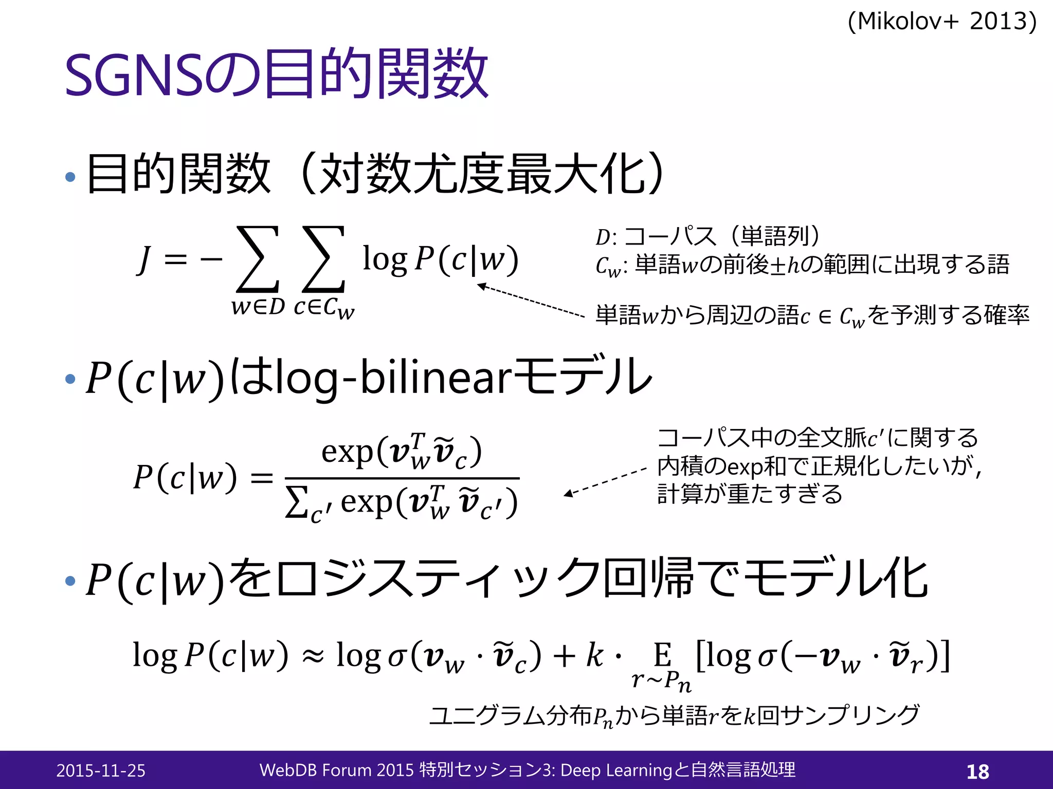 SGNSの目的関数
• 目的関数（対数尤度最大化）
• 𝑃𝑃(𝑐𝑐|𝑤𝑤)はlog-bilinearモデル
• 𝑃𝑃(𝑐𝑐|𝑤𝑤)をロジスティック回帰でモデル化
2015-11-25 WebDB Forum 2015 3: Deep Learning特別セッション と自然言語処理 18
𝐽𝐽 = − �
𝑤𝑤∈𝐷𝐷
�
𝑐𝑐∈𝐶𝐶𝑤𝑤
log 𝑃𝑃(𝑐𝑐|𝑤𝑤)
𝑃𝑃 𝑐𝑐 𝑤𝑤 =
exp 𝒗𝒗𝑤𝑤
𝑇𝑇 �𝒗𝒗𝑐𝑐
∑𝑐𝑐′ exp(𝒗𝒗𝑤𝑤
𝑇𝑇 �𝒗𝒗𝑐𝑐′)
log 𝑃𝑃 𝑐𝑐 𝑤𝑤 ≈ log 𝜎𝜎 𝒗𝒗𝑤𝑤 ⋅ �𝒗𝒗𝑐𝑐 + 𝑘𝑘 � Ε
𝑟𝑟∼𝑃𝑃𝑛𝑛
log 𝜎𝜎 −𝒗𝒗𝑤𝑤 ⋅ �𝒗𝒗𝑟𝑟
ユニグラム分布𝑃𝑃𝑛𝑛から単語𝑟𝑟を𝑘𝑘回サンプリング
𝐷𝐷: コーパス（単語列）
𝐶𝐶𝑤𝑤: 単語𝑤𝑤の前後±ℎの範囲に出現する語
コーパス中の全文脈𝑐𝑐′
に関する
内積のexp和で正規化したいが，
計算が重たすぎる
単語𝑤𝑤から周辺の語𝑐𝑐 ∈ 𝐶𝐶𝑤𝑤を予測する確率
(Mikolov+ 2013)
 