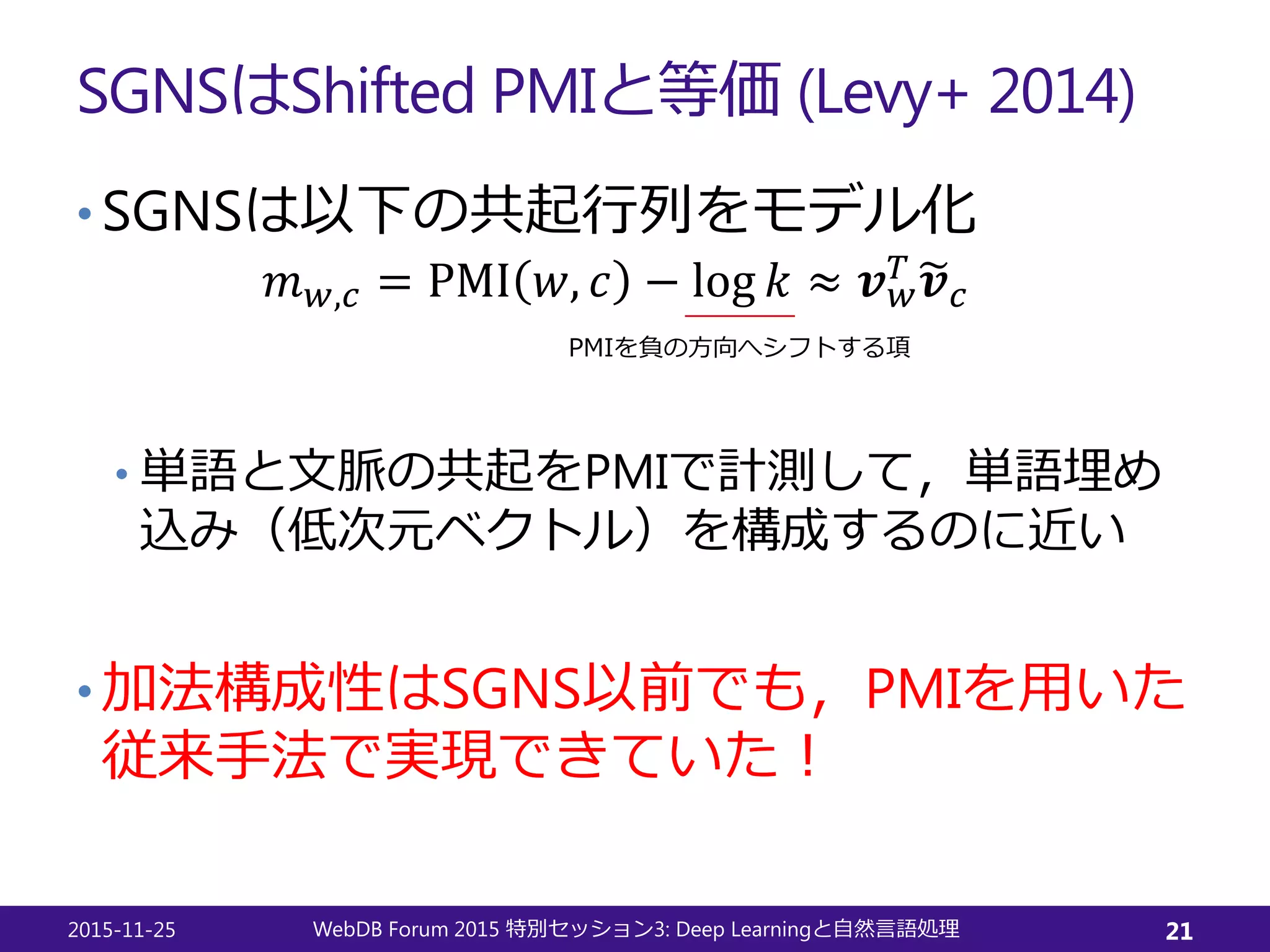 SGNSはShifted PMIと等価 (Levy+ 2014)
• SGNSは以下の共起行列をモデル化
𝑚𝑚𝑤𝑤,𝑐𝑐 = PMI 𝑤𝑤, 𝑐𝑐 − log 𝑘𝑘 ≈ 𝒗𝒗𝑤𝑤
𝑇𝑇 �𝒗𝒗𝑐𝑐
• 単語と文脈の共起をPMIで計測して，単語埋め
込み（低次元ベクトル）を構成するのに近い
• 加法構成性はSGNS以前でも，PMIを用いた
従来手法で実現できていた！
2015-11-25 WebDB Forum 2015 3: Deep Learning特別セッション と自然言語処理 21
PMIを負の方向へシフトする項
 