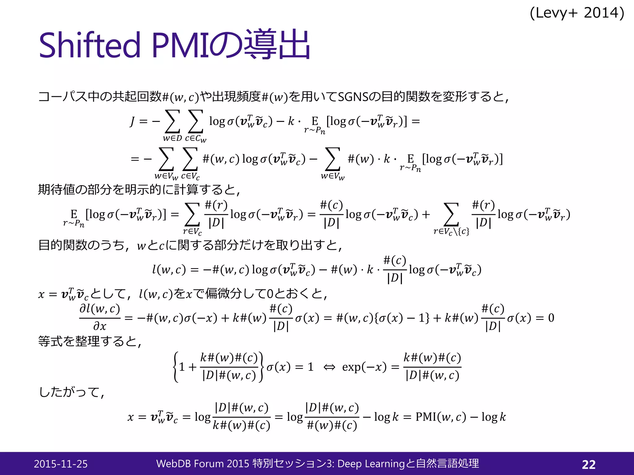 Shifted PMIの導出
コーパス中の共起回数#(𝑤𝑤, 𝑐𝑐)や出現頻度#(𝑤𝑤)を用いてSGNSの目的関数を変形すると，
𝐽𝐽 = − �
𝑤𝑤∈𝐷𝐷
�
𝑐𝑐∈𝐶𝐶𝑤𝑤
log 𝜎𝜎 𝒗𝒗𝑤𝑤
𝑇𝑇 �𝒗𝒗𝑐𝑐 − 𝑘𝑘 � Ε
𝑟𝑟∼𝑃𝑃𝑛𝑛
log 𝜎𝜎 −𝒗𝒗𝑤𝑤
𝑇𝑇 �𝒗𝒗𝑟𝑟 =
= − �
𝑤𝑤∈𝑉𝑉𝑤𝑤
�
𝑐𝑐∈𝑉𝑉𝑐𝑐
#(𝑤𝑤, 𝑐𝑐) log 𝜎𝜎 𝒗𝒗𝑤𝑤
𝑇𝑇 �𝒗𝒗𝑐𝑐 − �
𝑤𝑤∈𝑉𝑉𝑤𝑤
#(𝑤𝑤) ⋅ 𝑘𝑘 � Ε
𝑟𝑟∼𝑃𝑃𝑛𝑛
log 𝜎𝜎 −𝒗𝒗𝑤𝑤
𝑇𝑇 �𝒗𝒗𝑟𝑟
期待値の部分を明示的に計算すると，
Ε
𝑟𝑟∼𝑃𝑃𝑛𝑛
log 𝜎𝜎 −𝒗𝒗𝑤𝑤
𝑇𝑇 �𝒗𝒗𝑟𝑟 = �
𝑟𝑟∈𝑉𝑉𝑐𝑐
#(𝑟𝑟)
|𝐷𝐷|
log 𝜎𝜎 −𝒗𝒗𝑤𝑤
𝑇𝑇 �𝒗𝒗𝑟𝑟 =
#(𝑐𝑐)
|𝐷𝐷|
log 𝜎𝜎 −𝒗𝒗𝑤𝑤
𝑇𝑇 �𝒗𝒗𝑐𝑐 + �
𝑟𝑟∈𝑉𝑉𝑐𝑐∖{𝑐𝑐}
#(𝑟𝑟)
|𝐷𝐷|
log 𝜎𝜎 −𝒗𝒗𝑤𝑤
𝑇𝑇 �𝒗𝒗𝑟𝑟
目的関数のうち，𝑤𝑤と𝑐𝑐に関する部分だけを取り出すと，
𝑙𝑙 𝑤𝑤, 𝑐𝑐 = −#(𝑤𝑤, 𝑐𝑐) log 𝜎𝜎 𝒗𝒗𝑤𝑤
𝑇𝑇 �𝒗𝒗𝑐𝑐 − # 𝑤𝑤 ⋅ 𝑘𝑘 ⋅
#(𝑐𝑐)
|𝐷𝐷|
log 𝜎𝜎 −𝒗𝒗𝑤𝑤
𝑇𝑇 �𝒗𝒗𝑐𝑐
𝑥𝑥 = 𝒗𝒗𝑤𝑤
𝑇𝑇 �𝒗𝒗𝑐𝑐として，𝑙𝑙 𝑤𝑤, 𝑐𝑐 を𝑥𝑥で偏微分して0とおくと，
𝜕𝜕𝑙𝑙( 𝑤𝑤, 𝑐𝑐)
𝜕𝜕𝑥𝑥
= −#(𝑤𝑤, 𝑐𝑐)𝜎𝜎 −𝑥𝑥 + 𝑘𝑘# 𝑤𝑤
#(𝑐𝑐)
𝐷𝐷
𝜎𝜎 𝑥𝑥 = # 𝑤𝑤, 𝑐𝑐 𝜎𝜎 𝑥𝑥 − 1 + 𝑘𝑘# 𝑤𝑤
#(𝑐𝑐)
𝐷𝐷
𝜎𝜎 𝑥𝑥 = 0
等式を整理すると，
1 +
𝑘𝑘#(𝑤𝑤)#(𝑐𝑐)
𝐷𝐷 #(𝑤𝑤, 𝑐𝑐)
𝜎𝜎 𝑥𝑥 = 1 ⇔ exp −𝑥𝑥 =
𝑘𝑘#(𝑤𝑤)#(𝑐𝑐)
𝐷𝐷 #(𝑤𝑤, 𝑐𝑐)
したがって，
𝑥𝑥 = 𝒗𝒗𝑤𝑤
𝑇𝑇 �𝒗𝒗𝑐𝑐 = log
𝐷𝐷 #(𝑤𝑤, 𝑐𝑐)
𝑘𝑘#(𝑤𝑤)#(𝑐𝑐)
= log
𝐷𝐷 #(𝑤𝑤, 𝑐𝑐)
#(𝑤𝑤)#(𝑐𝑐)
− log 𝑘𝑘 = PMI 𝑤𝑤, 𝑐𝑐 − log 𝑘𝑘
2015-11-25 WebDB Forum 2015 3: Deep Learning特別セッション と自然言語処理 22
(Levy+ 2014)
 