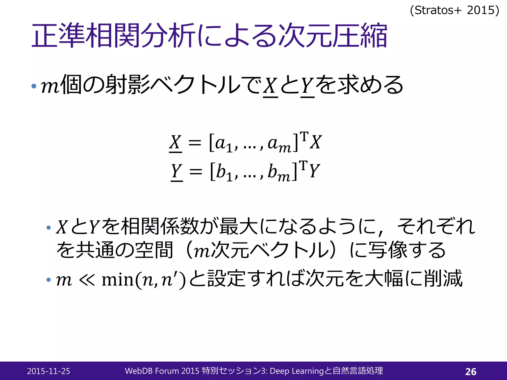 正準相関分析による次元圧縮
• 𝑚𝑚個の射影ベクトルで𝑋𝑋と𝑌𝑌を求める
𝑋𝑋 = 𝑎𝑎1, … , 𝑎𝑎 𝑚𝑚
T 𝑋𝑋
𝑌𝑌 = 𝑏𝑏1, … , 𝑏𝑏𝑚𝑚
T 𝑌𝑌
• 𝑋𝑋と𝑌𝑌を相関係数が最大になるように，それぞれ
を共通の空間（𝑚𝑚次元ベクトル）に写像する
• 𝑚𝑚 ≪ min(𝑛𝑛, 𝑛𝑛′)と設定すれば次元を大幅に削減
2015-11-25 WebDB Forum 2015 3: Deep Learning特別セッション と自然言語処理 26
(Stratos+ 2015)
 