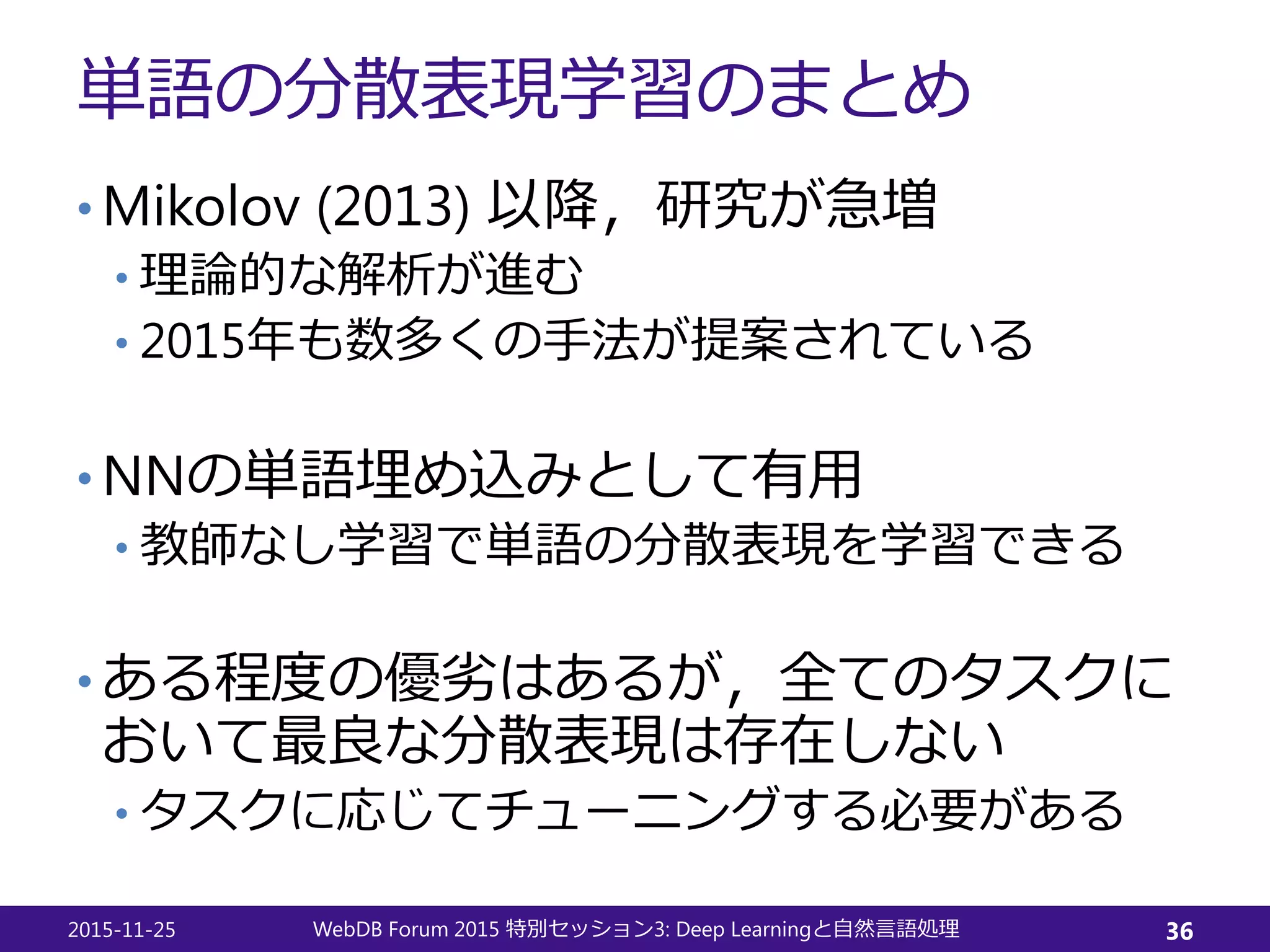 単語の分散表現学習のまとめ
• Mikolov (2013) 以降，研究が急増
• 理論的な解析が進む
• 2015年も数多くの手法が提案されている
• NNの単語埋め込みとして有用
• 教師なし学習で単語の分散表現を学習できる
• ある程度の優劣はあるが，全てのタスクに
おいて最良な分散表現は存在しない
• タスクに応じてチューニングする必要がある
2015-11-25 WebDB Forum 2015 3: Deep Learning特別セッション と自然言語処理 36
 