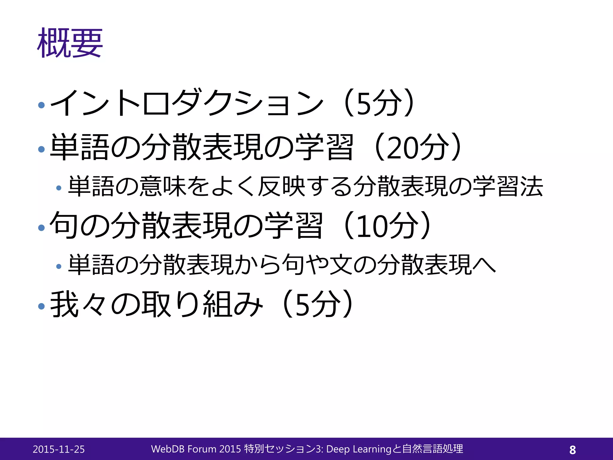 概要
•イントロダクション（5分）
•単語の分散表現の学習（20分）
• 単語の意味をよく反映する分散表現の学習法
•句の分散表現の学習（10分）
• 単語の分散表現から句や文の分散表現へ
•我々の取り組み（5分）
2015-11-25 WebDB Forum 2015 3: Deep Learning特別セッション と自然言語処理 8
 