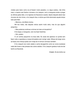 virados para baixo como se já fossem muito pesados, e a água acabou, não tinha
mais, e mesmo sem fechar a torneira o tio Joaquim, com a mangueira ainda a pingar
as últimas gotas dela, e no regresso do Kazukuta à casota, depois daquele abano tipo
chuvisco de nós rirmos, o tio Joaquim deu a notícia que tinha demorado aquele tempo
todo para falar:
      – Meninos, a tia Maria morreu.
      Até tive medo, não daquela notícia assim muito séria, mas do que alguém
perguntou:
      – Mas podemos continuar a brincar só mais um bocadinho?
      O tio largou a mangueira, veio nos fazer festinhas.
      – Sim, podem.
      Vi um sorriso pequenino na boca dele. Às vezes ele aparecia no quintal sem
fazer ruído e espreitava a nossa brincadeira sem corrigir nada. Olhava de longe como
se fosse uma criança quieta com inveja de vir brincar connosco também.
      O tio Joaquim era muito calado e sorria devagarinho como se nunca soubesse
nada das horas e das pressas dos outros adultos. O tio Joaquim gostava muito de dar
banho ao Kazukuta.

                                                            Ondjaki, Os da minha rua
 
 