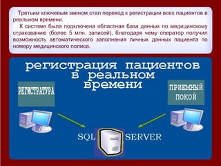 Третьим ключевым звеном стал переход к регистрации всех пациентов в
реальном времени.
   К системе была подключена областная база данных по медицинскому
страхованию (более 5 млн. записей), благодаря чему оператор получил
возможность автоматического заполнения личных данных пациента по
номеру медицинского полиса.
 