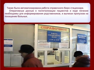 Также была автоматизирована работа справочного бюро стационара.
    Оперативные данные о госпитализации пациентов и ходе лечения
необходимы для информирования родственников, и выписки пропусков на
посещение больных.
 