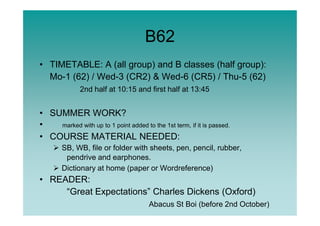 B62
• TIMETABLE: A (all group) and B classes (half group):
Mo-1 (62) / Wed-3 (CR2) & Wed-6 (CR5) / Thu-5 (62)
2nd half at 10:15 and first half at 13:45
• SUMMER WORK?• SUMMER WORK?
• marked with up to 1 point added to the 1st term, if it is passed.
• COURSE MATERIAL NEEDED:
SB, WB, file or folder with sheets, pen, pencil, rubber,
pendrive and earphones.
Dictionary at home (paper or Wordreference)
• READER:
“Great Expectations” Charles Dickens (Oxford)
Abacus St Boi (before 2nd October)
 