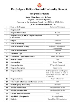 Kavikulguru Kalidas Sanskrit University ,Ramtek
Program Structure
Name Of the Program:- B.Com.
Program Curriculum (Syllabus)
Approved by the Academic Council No.1/2020, dt. 15-02-2020,
(2020- 21 Onwards)(Version 1.0)
1 Name of the Program Bachelor of Commerce
2 Program Code
3 Program Abbreviation B.Com
4 Program Level (PG/UG/PG Diploma/ Diploma/
Certificate etc.
U.G.
5 Subject Commerce
6 Name of the Faculty Commerce
7 Name of the Board of Study Commerce and Business
Administration
8 Name of the Department Commerce
9 Assessment Type C.B.C.S
10 Examination Type & Paper Pattern Theory and Practical
11 Separate Passing Yes
12 Program Type Degree Course
13 Program Duration 3 Years (Six Semester)
14 Program Description Degree course
15 Program Objective To develop relevant knowledge and
skills in the students in order to
prepare them to succeed in the area
of commerce.
16 Program Outcome Degree in Commerce
17 Total Credits (Minimum and Maximum Credits) 104
18 Intake Capacity (One Batch) 80 to 120
19 Medium of Instruction English/Marathi / Hindi
20 Medium of Examination English/Marathi / Hindi
21 External Students Admission NA
22 Age Limit (if required) Not Applicable
23 Eligibility Passed Std. XII Examination
 