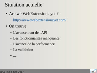 JDLL : Le 2 avril 2017
Situation actuelle
● Are we WebExtensions yet ?
http://arewewebextensionsyet.com/
● On trouve
– L'avancement de l'API
– Les fonctionnalités manquante
– L'avancé de la performance
– La validation
– ...
 