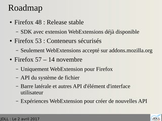 JDLL : Le 2 avril 2017
Roadmap
● Firefox 48 : Release stable
– SDK avec extension WebExtensions déjà disponible
● Firefox 53 : Conteneurs sécurisés
– Seulement WebExtensions accepté sur addons.mozilla.org
● Firefox 57 – 14 novembre
– Uniquement WebExtension pour Firefox
– API du système de fichier
– Barre latérale et autres API d'élément d'interface
utilisateur
– Expériences WebExtension pour créer de nouvelles API
 