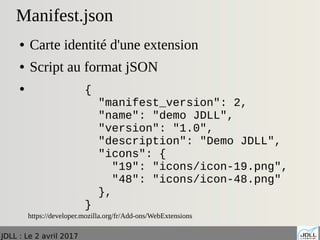 JDLL : Le 2 avril 2017
Manifest.json
● Carte identité d'une extension
● Script au format jSON
●
https://developer.mozilla.org/fr/Add-ons/WebExtensions
{
"manifest_version": 2,
"name": "demo JDLL",
"version": "1.0",
"description": "Demo JDLL",
"icons": {
"19": "icons/icon-19.png",
"48": "icons/icon-48.png"
},
}
 