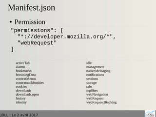 JDLL : Le 2 avril 2017
Manifest.json
● Permission
"permissions": [
"*://developer.mozilla.org/*",
"webRequest"
]
activeTab
alarms
bookmarks
browsingData
contextMenus
contextualIdentities
cookies
downloads
downloads.open
history
identity
idle
management
nativeMessaging
notifications
sessions
storage
tabs
topSites
webNavigation
webRequest
webRequestBlocking
 