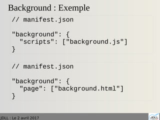 JDLL : Le 2 avril 2017
Background : Exemple
// manifest.json
"background": {
"scripts": ["background.js"]
}
// manifest.json
"background": {
"page": ["background.html"]
}
 