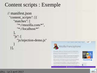 JDLL : Le 2 avril 2017
Content scripts : Exemple
// manifest.json
"content_scripts": [{
"matches": [
"*://mozilla.com/*",
"*://localhost/*"
],
"js": [
"js/injection-demo.js"
]
}],
 
