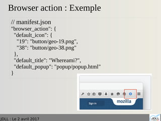 JDLL : Le 2 avril 2017
Browser action : Exemple
// manifest.json
"browser_action": {
"default_icon": {
"19": "button/geo-19.png",
"38": "button/geo-38.png"
},
"default_title": "Whereami?",
"default_popup": "popup/popup.html"
}
 