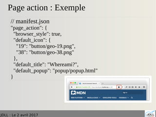 JDLL : Le 2 avril 2017
Page action : Exemple
// manifest.json
"page_action": {
"browser_style": true,
"default_icon": {
"19": "button/geo-19.png",
"38": "button/geo-38.png"
},
"default_title": "Whereami?",
"default_popup": "popup/popup.html"
}
 