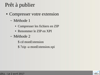 JDLL : Le 2 avril 2017
Prêt à publier
● Compresser votre extension
– Méthode 1
● Compresser les fichiers en ZIP
● Renommer le ZIP en XPI
– Méthode 2
$ cd monExtension
$ 7zip -a monExtension.xpi
 