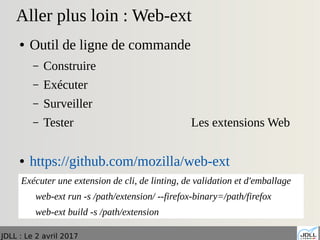 JDLL : Le 2 avril 2017
Aller plus loin : Web-ext
● Outil de ligne de commande
– Construire
– Exécuter
– Surveiller
– Tester Les extensions Web
● https://github.com/mozilla/web-ext
Exécuter une extension de cli, de linting, de validation et d'emballage
web-ext run -s /path/extension/ --firefox-binary=/path/firefox
web-ext build -s /path/extension
 