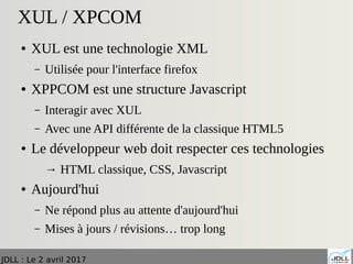 JDLL : Le 2 avril 2017
XUL / XPCOM
● XUL est une technologie XML
– Utilisée pour l'interface firefox
● XPPCOM est une structure Javascript
– Interagir avec XUL
– Avec une API différente de la classique HTML5
● Le développeur web doit respecter ces technologies
→ HTML classique, CSS, Javascript
● Aujourd'hui
– Ne répond plus au attente d'aujourd'hui
– Mises à jours / révisions… trop long
 