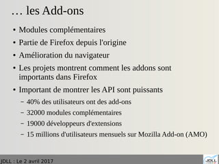 JDLL : Le 2 avril 2017
… les Add-ons
● Modules complémentaires
● Partie de Firefox depuis l'origine
● Amélioration du navigateur
● Les projets montrent comment les addons sont
importants dans Firefox
● Important de montrer les API sont puissants
– 40% des utilisateurs ont des add-ons
– 32000 modules complémentaires
– 19000 développeurs d'extensions
– 15 millions d'utilisateurs mensuels sur Mozilla Add-on (AMO)
 