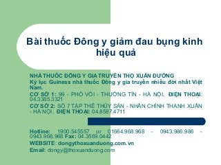 Bài thuốc Đông y giảm đau bụng kinh
hiệu quả
NHÀ THUỐC ĐÔNG Y GIA TRUYỀN THỌ XUÂN ĐƯỜNG
Kỷ lục Guiness nhà thuốc Đông y gia truyền nhiều đời nhất Việt
Nam.
CƠ SỞ 1: 99 - PHỐ VỒI - THƯỜNG TÍN - HÀ NỘI, ĐIỆN THOẠI:
04.3385.3321
CƠ SỞ 2: SỐ 7 TẬP THỂ THỦY SẢN - NHÂN CHÍNH THANH XUÂN
- HÀ NỘI, ĐIỆN THOẠI: 04.8587.4711

Hotline: 1900.545557 or 01664.968.968
0943.968.968 Fax: 04.3569.0442
WEBSITE: dongythoxuanduong.com.vn
Email: dongy@thoxuanduong.com

-

0943.986.986

-

 