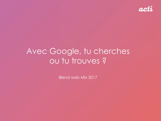 Avec Google, tu cherches
ou tu trouves ?
Blend web Mix 2017
 