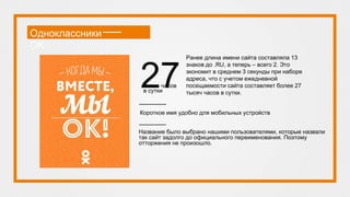 Одноклассники
OK
Название было выбрано нашими пользователями, которые назвали
так сайт задолго до официального переименования. Поэтому
отторжения не произошло.
Короткое имя удобно для мобильных устройств
Ранее длина имени сайта составляла 13
знаков до .RU, а теперь – всего 2. Это
экономит в среднем 3 секунды при наборе
адреса, что с учетом ежедневной
посещаемости сайта составляет более 27
тысяч часов в сутки.
27тысяч часов
в сутки
 