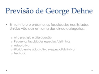 Previsão de George Dehne
• Em um futuro próximo, as faculdades nos Estados
Unidos vão cair em uma das cinco categorias:
o
o
o
o
o

Alto prestígio e alta doação
Pequenas faculdades especiais/distintivas
Adaptativa
Híbrida entre adaptativa e especial/distintiva
Fechada

 