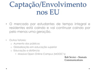 Captação/Envolvimento
nos EU
• O mercado por estudantes de tempo integral e
residentes está caindo e vai continuar caindo por
pelo menos uma geração.
•

Outros fatores:
o Aumento dos públicos
o Globalização em educação superior
o Educação a distância
• Massive Open Online Campus (MOOC‟s)
Bob Sevier – Stamats
Communications

 