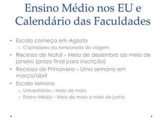 Ensino Médio nos EU e
Calendário das Faculdades
• Escola começa em Agosto
o Captadores da temporada de viagem

• Recesso de Natal – Meio de dezembro ao meio de
janeiro (prazo final para inscrição)
• Recesso de Primavera – Uma semana em
março/abril
• Escola termina
o Universitários – Meio de maio
o Ensino Médio – Meio de maio a meio de junho

 