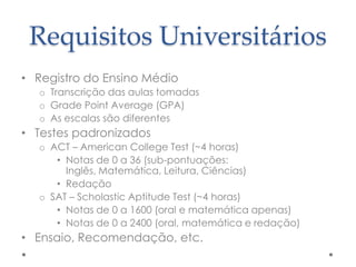 Requisitos Universitários
• Registro do Ensino Médio
o Transcrição das aulas tomadas
o Grade Point Average (GPA)
o As escalas são diferentes

• Testes padronizados
o ACT – American College Test (~4 horas)
• Notas de 0 a 36 (sub-pontuações:
Inglês, Matemática, Leitura, Ciências)
• Redação
o SAT – Scholastic Aptitude Test (~4 horas)
• Notas de 0 a 1600 (oral e matemática apenas)
• Notas de 0 a 2400 (oral, matemática e redação)

• Ensaio, Recomendação, etc.

 