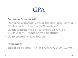 GPA
• Escola de Ensino Médio
• Escala de 10 pontos: A=90 a 100, B=80 a 89, C=70 a
79, D=60 a 69, F (fracasso)=59 ou abaixo
• Outras escalas: A=95 a 100, B=85 a 94, C=75 a
84, D=65 a 74, F (fracasso)=64 ou abaixo
• Outra escala: A=92 a 100, etc.
• Faculdades:
• Escala de 4 pontos: A=4.0, B=3.0, C=2.0, D=1.0, F=0

 