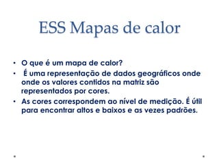 ESS Mapas de calor
• O que é um mapa de calor?
• É uma representação de dados geográficos onde
onde os valores contidos na matriz são
representados por cores.
• As cores correspondem ao nível de medição. É útil
para encontrar altos e baixos e as vezes padrões.

 