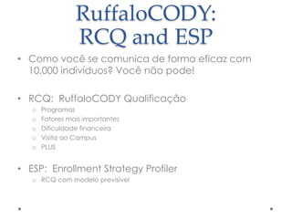 RuffaloCODY:
RCQ and ESP
• Como você se comunica de forma eficaz com
10,000 indivíduos? Você não pode!
• RCQ: RuffaloCODY Qualificação
o
o
o
o
o

Programas
Fatores mais importantes
Dificuldade financeira
Visita ao Campus
PLUS

• ESP: Enrollment Strategy Profiler
o RCQ com modelo previsível

 