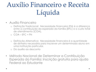 Auxílio Financeiro e Receita
Líquida
• Auxílio Financeiro
o Definição Tradicional: Necessidade financeira (FN) é a diferença
entre a contribuição da esperada da família (EFC) e o custo total
de atendimento (COA).
o COA – EFC = FN

o Definição Alternativa: Necessidade financeira é a quantidade
de dinheiro necessária para inscrever um determinado aluno em
uma instituição particular.
o Do auxílio ao desconto

• Método Nacional de Determinar a Contribuição
Esperada da Família: Inscrição gratuita para ajuda
Federal ao Estudante

 