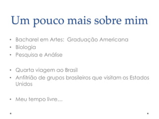 Um pouco mais sobre mim
• Bacharel em Artes: Graduação Americana
• Biologia
• Pesquisa e Análise
• Quarta viagem ao Brasil
• Anfitrião de grupos brasileiros que visitam os Estados
Unidos
• Meu tempo livre…

 