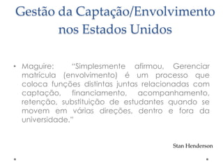 Gestão da Captação/Envolvimento
nos Estados Unidos
• Maguire:
“Simplesmente afirmou, Gerenciar
matrícula (envolvimento) é um processo que
coloca funções distintas juntas relacionadas com
captação, financiamento, acompanhamento,
retenção, substituição de estudantes quando se
movem em várias direções, dentro e fora da
universidade.”

Stan Henderson

 