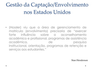 Gestão da Captação/Envolvimento
nos Estados Unidos
• (Hossler) viu que a área de gerenciamento de
matrícula (envolvimento) precisaria de “exercer
forte
influência
sobre
o
aconselhamento
acadêmico e profissional, programas de assistência
acadêmica,
de
pesquisa
institucional, orientação, programas de retenção e
serviços aos estudantes.”

Stan Henderson

 