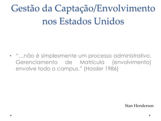 Gestão da Captação/Envolvimento
nos Estados Unidos

• “…não é simplesmente um processo administrativo.
Gerenciamento de Matrícula (envolvimento)
envolve todo o campus.” (Hossler 1986)

Stan Henderson

 