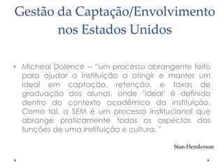 Gestão da Captação/Envolvimento
nos Estados Unidos
• Micheal Dolence -- “um processo abrangente feito
para ajudar a instituição a atingir e manter um
ideal em captação, retenção, e taxas de
graduação dos alunos, onde „ideal‟ é definido
dentro do contexto acadêmico da instituição.
Como tal, a SEM é um processo institucional que
abrange praticamente todos os aspectos das
funções de uma instituição e cultura. "
Stan Henderson

 