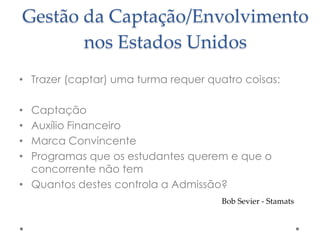 Gestão da Captação/Envolvimento
nos Estados Unidos
• Trazer (captar) uma turma requer quatro coisas:
Captação
Auxílio Financeiro
Marca Convincente
Programas que os estudantes querem e que o
concorrente não tem
• Quantos destes controla a Admissão?
•
•
•
•

Bob Sevier - Stamats

 