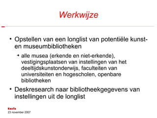 Werkwijze Opstellen van een longlist van potentiële kunst- en museumbibliotheken alle musea (erkende en niet-erkende), vestigingsplaatsen van instellingen van het deeltijdskunstonderwijs, faculteiten van universiteiten en hogescholen, openbare bibliotheken Deskresearch naar bibliotheekgegevens van instellingen uit de longlist 