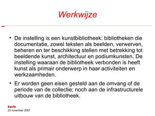 Werkwijze De instelling is een kunstbibliotheek: bibliotheken die documentatie, zowel teksten als beelden, verwerven, beheren en ter beschikking stellen met betrekking tot beeldende kunst, architectuur en podiumkunsten. De instelling waaraan de bibliotheek verbonden is heeft kunst als primair onderwerp in haar activiteiten en werkzaamheden. Er worden geen eisen gesteld aan de omvang of de periode van de collectie; noch aan de infrastructurele uitbouw van de bibliotheek. 