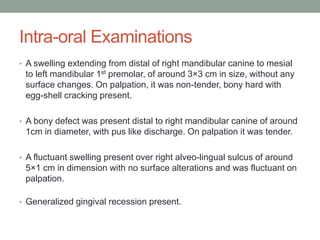 Intra-oral Examinations
• A swelling extending from distal of right mandibular canine to mesial
to left mandibular 1st premolar, of around 3×3 cm in size, without any
surface changes. On palpation, it was non-tender, bony hard with
egg-shell cracking present.
• A bony defect was present distal to right mandibular canine of around
1cm in diameter, with pus like discharge. On palpation it was tender.
• A fluctuant swelling present over right alveo-lingual sulcus of around
5×1 cm in dimension with no surface alterations and was fluctuant on
palpation.
• Generalized gingival recession present.
 