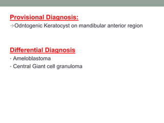 Provisional Diagnosis:
Odntogenic Keratocyst on mandibular anterior region
Differential Diagnosis
• Ameloblastoma
• Central Giant cell granuloma
 
