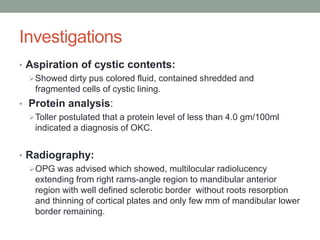 Investigations
• Aspiration of cystic contents:
Showed dirty pus colored fluid, contained shredded and
fragmented cells of cystic lining.
• Protein analysis:
Toller postulated that a protein level of less than 4.0 gm/100ml
indicated a diagnosis of OKC.
• Radiography:
OPG was advised which showed, multilocular radiolucency
extending from right rams-angle region to mandibular anterior
region with well defined sclerotic border without roots resorption
and thinning of cortical plates and only few mm of mandibular lower
border remaining.
 